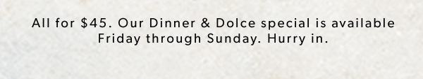 All for $45. Our Dinner & Dolce special is available Friday through Sunday.* Hurry in. Price, product and participation varies by location