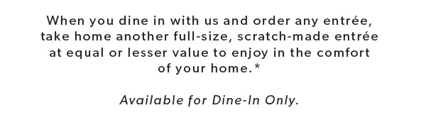 When you dine in with us and order any entrée, take home another full-size, scratch-made entrée to enjoy in the comfort of your home.* Available for Dine-In Only.