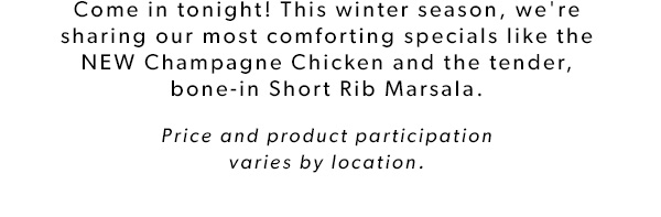 Come in tonight! This winter season, we're sharing our most comforting specials like the NEW Champagne Chicken and the tender, bone-in Short Rib Marsala. Price and product participation varies by location.