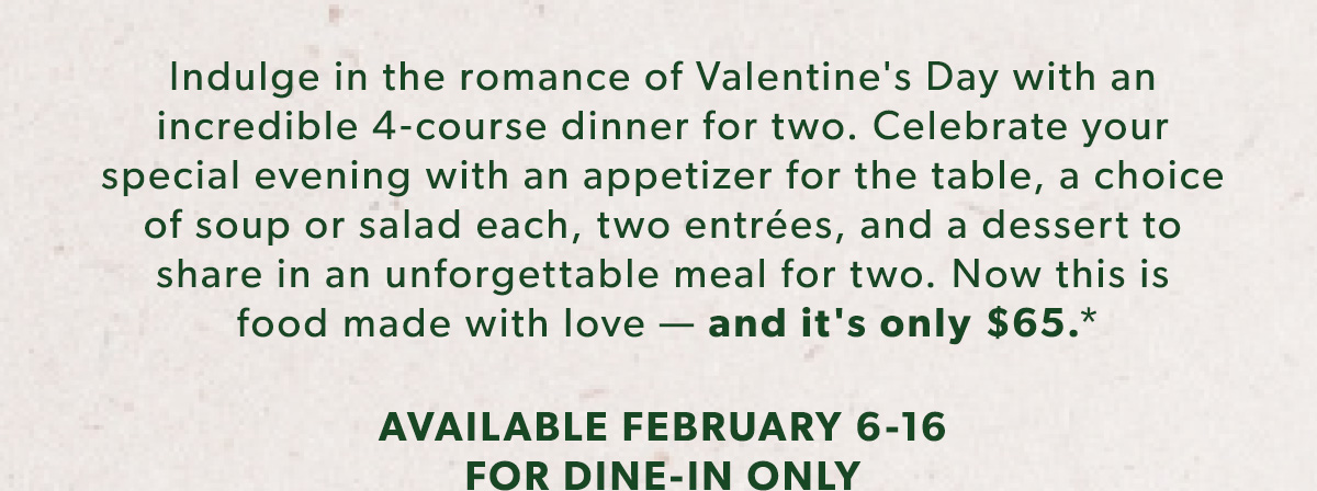 Indulge in the romance of Valentine's Day with an incredible 4-course dinner for two. Celebrate your special evening with an appetizer for the table, a choice of soup or salad each, two entrées, and a dessert to share in an unforgettable meal for two. Now this is food made with love — and it's only $65.* AVAILABLE FEBRUARY 6-16 FOR DINE-IN ONLY